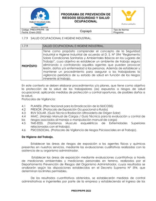 PROGRAMA DE PREVENCIÓN DE
RIESGOS SEGURIDAD Y SALUD
OCUPACIONAL
Código: PREV/PR/PR - 00
Fecha: Enero 2022 Copiapó
Tipo de Norma:
Programa
PREV/PR/PR 2022
1.7.9 SALUD OCUPACIONAL E HIGIENE INDUSTRIAL.
1.7.9 SALUD OCUPACIONAL E HIGIENE INDUSTRIAL.
PROPÓSITO
Tiene como propósito comprender el concepto de la Seguridad
Industrial e Higiene Industrial de acuerdo al D. S. N° 594 “Reglamento
Sobre Condiciones Sanitarias y Ambientales Básicas en los Lugares de
Trabajo”, cuyo objetivo es establecer un ambiente de trabajo seguro
eliminando o controlando aquellos agentes que pueden provocar
lesión, daños y/o enfermedad a las personas. Además de establecer y
mantener un procedimiento para asegurar a los trabajadores la
vigilancia periódica de su estado de salud en función de los riesgos
inherente al trabajo.
En este contexto se deben elaborar procedimientos y/o planes, que tiene como objetivo
la protección de la salud de los trabajadores (as) expuestos a riesgos de salud
ocupacional, aplicando medidas de protección y control oportunos, de posibles daños a
la salud.
Protocolos de Vigilancia:
4.1 PLANESI. (Plan Nacional para la Erradicación de la SILICOSIS)
4.2 PREXOR. (Protocolo de Exposición Ocupacional a Ruido)
4.3 RUV SOLAR. (Guía Técnica Radiación Ultravioleta de Origen Solar)
4.4 MMC. (Manejo Manual de Cargas / Guía Técnica para la evaluación y control de
los riesgos asociados al manejo o manipulación manual de carga)
4.5 TME-EESS. (Trastornos Musculo esqueléticos de Extremidades Superiores
relacionados con el trabajo).
4.6 PSICOSOCIAL. (Protocolo de Vigilancia de riesgos Psicosociales en el Trabajo).
De Higiene del Trabajo.
Establecer las áreas de riesgos de exposición a los agentes físicos y químicos
presentes en nuestros servicios, mediante las evaluaciones cualitativas realizadas con la
asistencia de su organismo administrador.
Establecer las áreas de exposición mediante evaluaciones cuantitativas a través
de mediciones ambientales y mediciones personales en terreno, realizados por el
Departamento Prevención de Riesgos del Organismo Administrador, cuyos resultados se
analizarán según las disposiciones establecidas en el Decreto Supremo Nº 594, que
determinan los límites permisibles.
De los resultados cuantitativos obtenidos, se establecerán medidas de control
administrativas e ingenieriles por parte de la empresa y estableciendo el ingreso de los
 