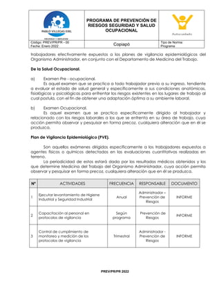 PROGRAMA DE PREVENCIÓN DE
RIESGOS SEGURIDAD Y SALUD
OCUPACIONAL
Código: PREV/PR/PR - 00
Fecha: Enero 2022 Copiapó
Tipo de Norma:
Programa
PREV/PR/PR 2022
trabajadores efectivamente expuestos a los planes de vigilancia epidemiológicos del
Organismo Administrador, en conjunto con el Departamento de Medicina del Trabajo.
De la Salud Ocupacional.
a) Examen Pre - ocupacional.
Es aquel examen que se practica a todo trabajador previo a su ingreso, tendiente
a evaluar el estado de salud general y específicamente a sus condiciones anatómicas,
fisiológicas y psicológicas para enfrentar los riesgos existentes en los lugares de trabajo al
cual postula, con el fin de obtener una adaptación óptima a su ambiente laboral.
b) Examen Ocupacional.
Es aquel examen que se practica específicamente dirigido al trabajador y
relacionado con los riesgos laborales a los que se enfrenta en su área de trabajo, cuya
acción permita observar y pesquisar en forma precoz, cualquiera alteración que en él se
produzca.
Plan de Vigilancia Epidemiológico (PVE).
Son aquellos exámenes dirigidos específicamente a los trabajadores expuestos a
agentes físicos o químicos detectados en las evaluaciones cuantitativas realizadas en
terreno.
La periodicidad de estos estará dada por los resultados médicos obtenidos y los
que determine Medicina del Trabajo del Organismo Administrador, cuya acción permita
observar y pesquisar en forma precoz, cualquiera alteración que en él se produzca.
Nº ACTIVIDADES FRECUENCIA RESPONSABLE DOCUMENTO
1
Ejecutar levantamiento de Higiene
Industrial y Seguridad Industrial
Anual
Administrador –
Prevención de
Riesgos
INFORME
2
Capacitación al personal en
protocolos de vigilancia
Según
programa
Prevención de
Riesgos
INFORME
3
Control de cumplimiento de
monitoreo y medición de los
protocolos de vigilancia
Trimestral
Administrador -
Prevención de
Riesgos
INFORME
 