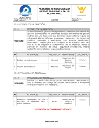 PROGRAMA DE PREVENCIÓN DE
RIESGOS SEGURIDAD Y SALUD
OCUPACIONAL
Código: PREV/PR/PR - 00
Fecha: Enero 2022 Copiapó
Tipo de Norma:
Programa
PREV/PR/PR 2022
1.7.11 REVISION POR LA DIRECCIÓN
1.7.11 REVISION POR LA DIRECCION
PROPÓSITO
La empresa debe gestionar el seguimiento y la revisión del sistema de
gestión, estableciendo las directrices aplicada del sistema de gestión
en línea con una frecuencia que permita evaluar en forma regular las
estrategias, planes, sistemas, programas, y procesos, y se tomen las
medidas necesarias y pertinentes para levantar debilidades,
promoviendo buenas prácticas y mejoras en la empresa, todo ello
con el fin de asegurar el cumplimiento de los objetivos, metas y
políticas en materias de salud seguridad ocupacional, medio
ambiente, comunidades y responsabilidad social.
Nº ACTIVIDADES FRECUENCIA RESPONSABLE DOCUMENTO
1 Realizar comunicaciones Mensual
Prevención de
Riesgos -
Gerencia
Informe
2 Informe de estadísticas Mensual
Prevención de
Riesgos
Informe
1.7.12 EVALUACIÓN DEL PROGRAMA.
1.7.12 EVALUACIÓN DEL PROGRAMA
PROPÓSITO
Realizar una evaluación del programa, cumplimiento del contenido,
con la finalidad de corregir las posibles desviaciones e incorporar
nuevas actividades si es necesario.
Nº ACTIVIDADES FRECUENCIA RESPONSABLE DOCUMENTO
1
Evidenciar desempeño del plan y
programa de seguridad, salud y
medio ambiente.
ANUAL
Prevención de
Riesgos –
Gerencia
Informe
“PREVENCIÓN, UN COMPROMISO DE TODOS”
 