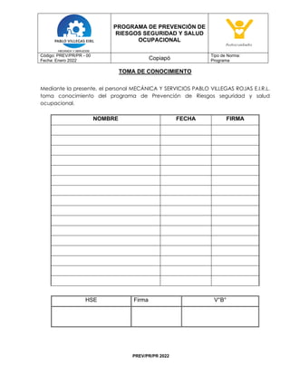 PROGRAMA DE PREVENCIÓN DE
RIESGOS SEGURIDAD Y SALUD
OCUPACIONAL
Código: PREV/PR/PR - 00
Fecha: Enero 2022 Copiapó
Tipo de Norma:
Programa
PREV/PR/PR 2022
TOMA DE CONOCIMIENTO
Mediante la presente, el personal MECÁNICA Y SERVICIOS PABLO VILLEGAS ROJAS E.I.R.L.
toma conocimiento del programa de Prevención de Riesgos seguridad y salud
ocupacional.
NOMBRE FECHA FIRMA
HSE Firma V°B°
 
