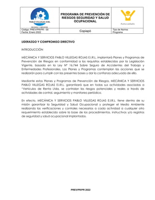 PROGRAMA DE PREVENCIÓN DE
RIESGOS SEGURIDAD Y SALUD
OCUPACIONAL
Código: PREV/PR/PR - 00
Fecha: Enero 2022 Copiapó
Tipo de Norma:
Programa
PREV/PR/PR 2022
LIDERAZGO Y COMPROMISO DIRECTIVO
INTRODUCCIÓN
MECÁNICA Y SERVICIOS PABLO VILLEGAS ROJAS E.I.R.L. implantará Planes y Programas de
Prevención de Riesgos en conformidad a los requisitos establecidos por la Legislación
Vigente, basada en la Ley Nº 16.744 Sobre Seguro de Accidentes del Trabajo y
Enfermedades Profesionales. Los Planes y Programas contemplan las acciones que se
realizarán para cumplir con las presentes bases y dar la confianza adecuada de ello.
Mediante estos Planes y Programas de Prevención de Riesgos, MECÁNICA Y SERVICIOS
PABLO VILLEGAS ROJAS E.I.R.L. garantizará que en todas sus actividades asociadas a
“Vehículos de Renta Ltda, se controlan los riesgos potenciales y reales a través de
actividades de control, seguimiento y monitoreo periódico.
En efecto, MECÁNICA Y SERVICIOS PABLO VILLEGAS ROJAS E.I.R.L. tiene dentro de su
misión garantizar la Seguridad y Salud Ocupacional y proteger el Medio Ambiente
realizando las verificaciones y controles necesarios a cada actividad a cualquier otro
requerimiento establecido sobre la base de los procedimientos, instructivos y/o registros
de seguridad y salud ocupacional implantados.
 