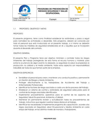 PROGRAMA DE PREVENCIÓN DE
RIESGOS SEGURIDAD Y SALUD
OCUPACIONAL
Código: PREV/PR/PR - 00
Fecha: Enero 2022 Copiapó
Tipo de Norma:
Programa
PREV/PR/PR 2022
1.1 PROPOSITO, OBJETIVOS Y METAS
PROPOSITO
El presente programa, tiene como finalidad establecer los estándares y pasos a seguir
para normalizar las actividades a desarrollar. Este programa, deberá ser conocido por
todo el personal que está involucrado en el presente trabajo, a sí mismo se deberán
tomar todas las medidas de seguridad establecidas en él, y aquellas que se incorporen
durante el desarrollo del contrato.
OBJETIVO GENERAL
El presente Plan y Programa tiene por objetivo minimizar y controlar todos los riesgos
inherentes del trabajo protegiendo de esta forma el recurso humano y material, para
evitar la ocurrencia de algún evento no deseado. La seguridad, la salud, la propiedad, la
producción, la calidad y el medio ambiente, todos estos aspectos son responsabilidad
ineludible de todos los que forman parte de la empresa.
OBJETIVOS ESPECIFICOS
• Sensibilizar al personal para crear y mantener una conducta positiva y permanente
en Gestión de Riesgos y Medio Ambiente.
• Proteger efectivamente a los trabajadores de Accidentes del Trabajo y
Enfermedades Profesionales.
• Identificar los factores de riesgo asociados a cada uno de los procesos del trabajo.
• Establecer un sistema de control y estándares de seguridad adecuados para el
control de los riesgos asociados identificados.
• Implementar procedimientos operativos para el control de los aspectos de
Seguridad, Salud Ocupacional, Ambiente y Calidad.
• Mantener en permanente revisión y actualización todos los procedimientos de
trabajo, instructivos que regulan nuestras tareas diarias en el trabajo.
• Identificar las necesidades e implementar programa de capacitación, acorde a los
riegos asociados en Seguridad, salud Ocupacional y Medios Ambiente en cada
etapa del trabajo, en los distintos niveles de mandos y Trabajadores.
 