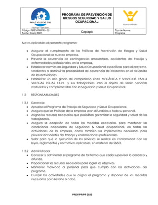 PROGRAMA DE PREVENCIÓN DE
RIESGOS SEGURIDAD Y SALUD
OCUPACIONAL
Código: PREV/PR/PR - 00
Fecha: Enero 2022 Copiapó
Tipo de Norma:
Programa
PREV/PR/PR 2022
Metas aplicables al presente programa:
• Asegurar el cumplimiento de las Políticas de Prevención de Riesgos y Salud
Ocupacional de nuestra empresa.
• Prevenir la ocurrencia de contingencias ambientales, accidentes del trabajo y
enfermedades profesionales, en la empresa.
• Establecer normas en Seguridad y Salud Ocupacional específicas para el proyecto,
tendientes a disminuir la probabilidad de ocurrencia de incidentes en el desarrollo
de las actividades.
• Establecer un alto grado de compromiso entre MECÁNICA Y SERVICIOS PABLO
VILLEGAS ROJAS E.I.R.L. y sus trabajadores, con el objeto de tener personas
motivadas y comprometidas con la Seguridad y Salud Ocupacional.
1.2 RESPONSABILIDADES
1.2.1 Gerencia:
• Aprueba el Programa de Trabajo de Seguridad y Salud Ocupacional.
• Asegura que las Políticas de la empresa sean difundidas a todo su personal.
• Asigna los recursos necesarios que posibiliten garantizar la seguridad y salud de los
trabajadores.
• Asegura la adopción de todas las medidas necesarias, para mantener las
condiciones adecuadas de Seguridad & Salud ocupacional, en todas las
actividades de la empresa, como también los implementos necesarios para
prevenir accidentes del trabajo y enfermedades profesionales.
• Velar para que la ejecución de los servicios se realice en conformidad con las
leyes, reglamentos y normativas aplicables, en materias de S&SO.
1.2.2 Administrador
• Conocer y administrar el programa de tal forma que cada supervisor lo conozca y
difunda.
• Proporcionar los recursos necesarios para lograr los objetivos.
• Mantener motivado al personal para que cumpla con las actividades del
programa.
• Cumplir las actividades que le asigna el programa y disponer de las medidas
necesarias para llevarlo a cabo.
 
