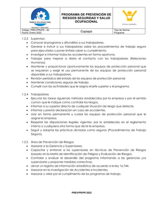 PROGRAMA DE PREVENCIÓN DE
RIESGOS SEGURIDAD Y SALUD
OCUPACIONAL
Código: PREV/PR/PR - 00
Fecha: Enero 2022 Copiapó
Tipo de Norma:
Programa
PREV/PR/PR 2022
1.2.3 Supervisor.
• Conocer el programa y difundirlos a sus trabajadores.
• Generar e instruir a sus trabajadores sobre los procedimientos de trabajo seguro
para ejecutarlos y poner énfasis sobre su cumplimiento.
• Investigar e informar todos los accidentes en forma oportuna.
• Trabajar para mejorar a diario el contacto con los trabajadores (Relaciones
Humanas).
• Mantener y proporcionar oportunamente los equipos de protección personal que
se requieran y exigir el uso permanente de los equipos de protección personal
disponible a sus trabajadores.
• Revisión periódica del estado de los equipos de protección personal.
• Mantener condiciones seguras de trabajo.
• Cumplir con las actividades que le asigna el jefe superior y el programa.
1.2.4 Trabajadores
• Ejecutar las tareas siguiendo métodos establecidos por la empresa y por el sentido
común que le indique como controlar los riesgos.
• Informar a su superior directo de cualquier situación de riesgo que detecte.
• Informar y prestar declaración en caso de accidentes.
• Usar en forma permanente y cuidar los equipos de protección personal que le
asigne la empresa.
• Respetar las disposiciones legales vigentes; por lo establecido en el reglamento
interno o cualquiera otra forma que dicte la empresa.
• Seguir y adoptar las prácticas dictadas como seguras (Procedimientos de Trabajo
Seguro).
1.2.5 Área de Prevención de Riesgos
• Asesorar a la Gerencia y Supervisores.
• Capacitar y entrenar a los supervisores en técnicas de Prevención de Riesgos
basado en la Matriz de Identificación de Peligros y Evaluación de Riesgos.
• Controlar y evaluar el desarrollo del programa informando a las gerencias y/o
supervisores y proponer medidas correctivas.
• Llevar un registro de información estadística de acuerdo a la ley 16.744.
• Asesorar en la investigación de Accidentes e Incidentes.
• Asesorar y velar por el cumplimiento de los programas de trabajo.
 