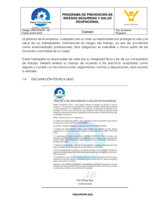 PROGRAMA DE PREVENCIÓN DE
RIESGOS SEGURIDAD Y SALUD
OCUPACIONAL
Código: PREV/PR/PR - 00
Fecha: Enero 2022 Copiapó
Tipo de Norma:
Programa
PREV/PR/PR 2022
La jefatura de la empresa, cualquiera sea su nivel, es responsable por proteger la vida y la
salud de sus trabajadores, minimizando los riesgos del trabajo, ya sea de accidentes
como enfermedades profesionales. Esta obligación es ineludible y forma parte de las
funciones y actividad de su cargo.
Cada trabajador es responsable de velar por su integridad física y las de sus compañeros
de trabajo. Deberá realizar su trabajo de acuerdo a las prácticas aceptadas como
seguras y cumplir con las instrucciones, reglamentos, normas o disposiciones, sean escritas
o verbales.
1.4 DECLARACIÓN POLITICA S&SO
 