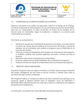 PROGRAMA DE PREVENCIÓN DE
RIESGOS SEGURIDAD Y SALUD
OCUPACIONAL
Código: PREV/PR/PR - 00
Fecha: Enero 2022 Copiapó
Tipo de Norma:
Programa
PREV/PR/PR 2022
1.5 COMPROMISO DE LA GERENCIA GENERAL DE LA EMPRESA
Gerencia consciente de la política de Seguridad y Salud en el trabajo de la empresa,
contribuirá al desarrollo de este programa, el cual contempla la prevención de los riesgos,
para que sus colaboradores no sufran accidentes, el control de las pérdidas de sus
recursos para así maximizarlos, lograr la excelencia y calidad en sus servicios para
conformidad de sus clientes.
Por lo tanto, se compromete a:
1. Mantener la asesoría de un profesional en prevención de riesgos y que este informe
a la línea de mando sobre las políticas de la prevención de riesgos y control de
pérdidas, de las actividades que contiene el programa que se implantará en el
contrato que sostiene.
2. Informará a todos los trabajadores de la empresa el contenido de este programa,
su finalidad y política, esto quedará registrado, archivado y firmado por todo el
personal.
3. Definirá las metas de los indicadores de accidentalidad.
4. Evaluará y determinará las responsabilidades del cumplimiento al programa.
5. Evaluará a la línea de mando en el desempeño de las actividades del programa.
1.6 OBJETIVOS, METAS E INDICADORES
El presente Programa tiene por objetivo minimizar y controlar todos los riesgos inherentes
del trabajo, protegiendo de esta forma el recurso humano y material, para evitar la
ocurrencia de algún evento no deseado.
Este Programa implica un compromiso efectivo de todo el personal que participa en los
proyectos, desde el Gerente General hasta el trabajador nuevo de MECÁNICA Y
SERVICIOS PABLO VILLEGAS ROJAS E.I.R.L. para dar un estricto cumplimiento a los objetivos
propuestos por la organización.
A continuación, se presentan las metas aplicables al presente programa:
 