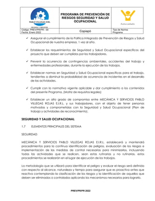 PROGRAMA DE PREVENCIÓN DE
RIESGOS SEGURIDAD Y SALUD
OCUPACIONAL
Código: PREV/PR/PR - 00
Fecha: Enero 2022 Copiapó
Tipo de Norma:
Programa
PREV/PR/PR 2022
✓ Asegurar el cumplimiento de la Política Integrada de Prevención de Riesgos y Salud
Ocupacional de nuestra empresa, 1 vez al año.
✓ Establecer los requerimientos de Seguridad y Salud Ocupacional específicos del
proyecto que deben ser cumplidos por los trabajadores.
✓ Prevenir la ocurrencia de contingencias ambientales, accidentes del trabajo y
enfermedades profesionales, durante la ejecución de los trabajos.
✓ Establecer normas en Seguridad y Salud Ocupacional específicas para el trabajo,
tendientes a disminuir la probabilidad de ocurrencia de incidentes en el desarrollo
de las actividades.
✓ Cumplir con la normativa vigente aplicable y dar cumplimiento a los contenidos
del presente Programa, (Matriz de requisitos legales)
✓ Establecer un alto grado de compromiso entre MECÁNICA Y SERVICIOS PABLO
VILLEGAS ROJAS E.I.R.L. y sus trabajadores, con el objeto de tener personas
motivadas y comprometidas con la Seguridad y Salud Ocupacional (Plan de
trabajo y actividades de reconocimiento).
SEGURIDAD Y SALUD OCUPACIONAL
1.7 ELEMENTOS PRINCIPALES DEL SISTEMA
SEGURIDAD
MECÁNICA Y SERVICIOS PABLO VILLEGAS ROJAS E.I.R.L. establecerá y mantendrá
procedimientos para la continua identificación de peligros, evaluación de los riesgos e
implementación de las medidas de control necesarias para minimizarlos, incluyendo
todas las actividades que se realicen, sean estas rutinarias y no rutinarias, estos
procedimientos se realizarán en el lugar de ejecución de los trabajos.
La metodología que se utilizará para identificar el peligro y evaluar el riesgo será definida
con respecto al alcance, naturaleza y tiempo para asegurar que es proactiva antes que
reactiva contemplando la clasificación de los riesgos y la identificación de aquellos que
deben ser eliminados o controlados aplicando los mecanismos necesarios para lograrlo.
 