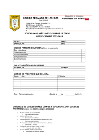 SOLICITUD DE PRÉSTAMO DE LIBROS DE TEXTO
CONVOCATORIA 2013-2014
D/Dña. TFNO:
DOMICILIO: DNI:
UNIDAD FAMILIAR COMPUESTA Marca lo que proceda
Dos miembros
Tres miembros
Cuatro miembros
Cinco miembros
Seis miembros
SOLICITA PRÉSTAMO DE LIBROS
ALUMNO/A CURSO:
LIBROS DE PRÉSTAMO QUE SOLICITA
Curso Libro Editorial
Fdo.: Padre/madre/tutor Getafe, a ___ de __________de 2013
CRITERIO/S DE CONCESIÓN QUE CUMPLE Y DOCUMENTACIÓN QUE DEBE
APORTAR (marque las casillas según proceda)
o Alumno tutelado por la C. de Madrid
 Documento acreditativo
o Victima de Terrorismo
 Documento acreditativo
o Familia perceptora de la Renta Mínima de Inserción (R.M.I.)
 Documento acreditativo
o Familia en situación de intervención por parte se S. Sociales
 Informe de S. Sociales
o Familia con renta per cápita inferior a 4.000€
 Fotocopia de la renta 2011
o En caso de haber modificado la situación
 Documento en situación de paro
CONSEJERÍA DE EDUCACIÓN
COLEGIO FERNANDO DE LOS RÍOS
Código: 28032456
Avda. de las Fuerzas Armadas Nº 4.
28901 Getafe. MADRID.
Tfno91 6 81 79 89—fax:91 6 83 98 15
Em@il:cp.fernandodelosrios.getafe@educa.madrid.or
g
 