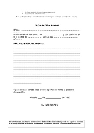  Certificado de subsidio de desempleo y cuantía que percibe
 Declaración jurada (la facilita el centro)
Todas aquellas solicitudes que no acrediten suficientemente los ingresos familiares no tendrán derecho a préstamo
DECLARACIÓN JURADA
D/Dña. ......................................................................................
...........
mayor de edad, con D.N.I. nº ........................... ..y con domicilio en
la localidad de ..................... Calle/plaza ...................................
nº .........
DECLARO BAJO JURAMENTO:
…………………………………………………………………………………………………………………
…………………………………………………………………………………………………………………
…………………………………………………………………………………………………………………
…………………………………………………………………………………………………………………
…………………………………………………………………………………………………………………
…………………………………………………………………………………………………………………
…………………………………………………………………………………………………………………
…………………………………………………………………………………………………………………
…………………………………………………………………………………………………………………
…………………………………………………………………………………………………………………
…………………………………………………………………………………………………………………
…………………………………………………………………………………………………………………
…………………………………………………………………………………………………………………
…………………………………………………………………………………………………………………
…………………………………………………………………………………………………………………
………………………………………………
Y para que así conste a los efectos oportunos, firmo la presente
declaración.
Getafe ___ de ____________ de 2013.
EL INTERESADO
La falsificación, ocultación o inexactitud de los datos declarados podrá dar lugar en su caso,
a la denegación de la solicitud presentada, así como a posibles sanciones administrativas
 