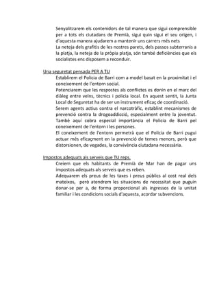Senyalitzarem els contenidors de tal manera que sigui comprensible
      per a tots els ciutadans de Premià, sigui quin sigui el seu origen, i
      d'aquesta manera ajudarem a mantenir uns carrers més nets
      La neteja dels grafitis de les nostres parets, dels passos subterranis a
      la platja, la neteja de la pròpia platja, són també deficiències que els
      socialistes ens disposem a reconduir.

Una seguretat pensada PER A TU
      Establirem el Policia de Barri com a model basat en la proximitat i el
      coneixement de l'entorn social.
      Potenciarem que les respostes als conflictes es donin en el marc del
      diàleg entre veïns, tècnics i policia local. En aquest sentit, la Junta
      Local de Seguretat ha de ser un instrument eficaç de coordinació.
      Serem agents actius contra el narcotràfic, establint mecanismes de
      prevenció contra la drogoaddicció, especialment entre la joventut.
      També aquí cobra especial importància el Policia de Barri pel
      coneixement de l'entorn i les persones.
      El coneixement de l'entorn permetrà que el Policia de Barri pugui
      actuar més eficaçment en la prevenció de temes menors, però que
      distorsionen, de vegades, la convivència ciutadana necessària.

Impostos adequats als serveis que TU reps.
     Creiem que els habitants de Premià de Mar han de pagar uns
     impostos adequats als serveis que es reben.
     Adequarem els preus de les taxes i preus públics al cost real dels
     mateixos, però atendrem les situacions de necessitat que puguin
     donar-se per a, de forma proporcional als ingressos de la unitat
     familiar i les condicions socials d'aquesta, acordar subvencions.
 