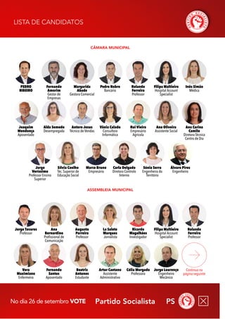 Partido Socialista PS
No dia 26 de setembro vote
assembleia Municipal
Câmara Municipal
Lista de Candidatos
Continua na
página seguinte
Vera
Maximiano
Enfermeira
Célia Morgado
Professora
Beatriz
Antunes
Estudante
Fernando
Santos
Aposentado
Jorge Lourenço
Engenheiro
Mecânico
Artur Caetano
Assistente
Administrativo
Jorge Tavares
Professor
Ricardo
Magalhães
Investigador
Augusto
Parreira
Professor
Rolando
Ferreira
Professor
Ana
Bernardino
Profissional de
Comunicação
Filipa Maltieiro
Hospital Account
Specialist
La Salete
Marques
Jornalista
Vânia Calado
Consultora
Informática
Ana Oliveira
Assistente Social
Joaquim
Mendonça
Aposentado
Ana Carina
Camilo
Diretora Técnica
Centro de Dia
Antero Jesus
Técnico de Vendas
Rui Vieira
Empresário
Agrícola
Inês Simão
Médica
Marco Bruno
Empresário
Sónia Serra
Engenheira do
Território
Alda Semedo
Desempregada
Álvaro Pires
Engenheiro
Sílvia Coelho
Téc. Superior de
Educação Social
Carla Delgado
Diretora Controlo
Interno
Jorge
Veríssimo
Professor Ensino
Superior
Margarida
Abade
Gestora Comercial
Rolando
Ferreira
Professor
PEDRO
RIBEIRO
Filipa Maltieiro
Hospital Account
Specialist
Fernando
Amorim
Gestor de
Empresas
Pedro Nobre
Bancário
 