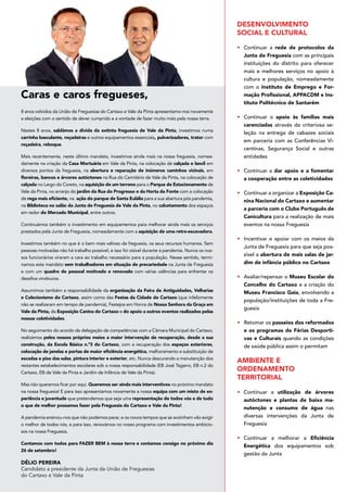 Caras e caros fregueses,
Délio Pereira
Candidato a presidente da Junta da União de Freguesias
do Cartaxo e Vale da Pinta
8 anos volvidos da União de Freguesias do Cartaxo e Vale da Pinta apresentamo-nos novamente
a eleições com o sentido de dever cumprido e a vontade de fazer muito mais pela nossa terra.
Nestes 8 anos, saldámos a dívida da extinta freguesia de Vale da Pinta, investimos numa
carrinha basculante, roçadeiras e outros equipamentos essenciais, pulverizadores, trator com
roçadeira, reboque.
Mais recentemente, neste último mandato, investimos ainda mais na nossa freguesia, nomea-
damente na criação da Casa Mortuária em Vale da Pinta, na colocação de calçada e lancil em
diversos pontos da freguesia, na abertura e reparação de inúmeros caminhos vicinais, em
floreiras, bancos e árvores autóctones na Rua do Cemitério de Vale da Pinta, na colocação de
calçada no Largo do Coreto, na aquisição de um terreno para o Parque de Estacionamento de
Vale da Pinta, no arranjo do jardim da Rua do Progresso e da Horta da Fonte com a colocação
de rega mais eficiente, na ação do parque de Santa Eulália para a sua abertura pós pandemia,
na Biblioteca no salão da Junta de Freguesia de Vale da Pinta, no calcetamento dos espaços
em redor do Mercado Municipal, entre outros.
Continuámos também o investimento em equipamentos para melhorar ainda mais os serviços
prestados pela Junta de Freguesia, nomeadamente com a aquisição de uma retro-escavadora.
Investimos também no que é o bem mais valioso da freguesia, os seus recursos humanos. Sem
pessoas motivadas não há trabalho possível, e isso foi visível durante a pandemia. Nunca os nos-
sos funcionários viraram a cara ao trabalho necessário para a população. Nesse sentido, termi-
namos este mandato sem trabalhadores em situação de precariedade na Junta de Freguesia
e com um quadro de pessoal motivado e renovado com várias valências para enfrentar os
desafios vindouros.
Assumimos também a responsabilidade da organização da Feira de Antiguidades, Velharias
e Colecionismo do Cartaxo, assim como das Festas da Cidade do Cartaxo (que infelizmente
não se realizaram em tempo de pandemia), Festejos em Honra de Nossa Senhora da Graça em
Vale da Pinta, da Exposição Canina do Cartaxo e do apoio a outros eventos realizados pelas
nossas coletividades.
No seguimento do acordo de delegação de competências com a Câmara Municipal do Cartaxo,
realizámos pelos nossos próprios meios a maior intervenção de recuperação, desde a sua
construção, da Escola Básica n.º3 do Cartaxo, com a recuperação dos espaços exteriores,
colocação de janelas e portas de maior eficiência energética, melhoramento e substituição de
escadas e piso das salas, pintura interior e exterior, etc. Nunca descurando a manutenção dos
restantes estabelecimentos escolares sob a nossa responsabilidade (EB José Tagarro, EB n.2 do
Cartaxo, EB de Vale da Pinta e Jardim de Infância de Vale da Pinta).
Mas não queremos ficar por aqui. Queremos ser ainda mais interventivos no próximo mandato
na nossa freguesia! E para isso apresentamos novamente a nossa equipa com um misto de ex-
periência e juventude que pretendemos que seja uma representação de todos vós e de tudo
o que de melhor possamos fazer pela Freguesia do Cartaxo e Vale da Pinta!
A pandemia ensinou-nos que não podemos parar, e os novos tempos que se avizinham vão exigir
o melhor de todos nós, e para isso, renovámos no nosso programa com investimentos ambicio-
sos na nossa Freguesia.
Contamos com todos para FAZER BEM à nossa terra e contamos consigo no próximo dia
26 de setembro!
DESENVOLVIMENTO
SOCIAL E CULTURAL
•	 Continuar a rede de protocolos da
Junta de Freguesia com as principais
instituições do distrito para oferecer
mais e melhores serviços no apoio à
cultura e população, nomeadamente
com o Instituto de Emprego e For-
mação Profissional, APPACDM e Ins-
tituto Politécnico de Santarém
•	 Continuar o apoio às famílias mais
carenciadas através da criteriosa se-
leção na entrega de cabazes sociais
em parceria com as Conferências Vi-
centinas, Segurança Social e outras
entidades
•	 Continuar a dar apoio e a fomentar
a cooperação entre as coletividades
•	 Continuar a organizar a Exposição Ca-
nina Nacional do Cartaxo e aumentar
a parceria com o Clube Português de
Canicultura para a realização de mais
eventos na nossa Freguesia
•	 Incentivar e apoiar com os meios da
Junta de Freguesia para que seja pos-
sível a abertura de mais salas de jar-
dim de infância público no Cartaxo
•	 Avaliar/repensar o Museu Escolar do
Concelho do Cartaxo e a criação do
Museu Francisco Gaia, envolvendo a
população/instituições de toda a Fre-
guesia
•	 Retomar os passeios dos reformados
e os programas de Férias Desporti-
vas e Culturais quando as condições
de saúde pública assim o permitam
AMBIENTE E
ORDENAMENTO
TERRITORIAL
•	 Continuar a utilização de árvores
autóctones e plantas de baixa ma-
nutenção e consumo de água nas
diversas intervenções da Junta de
Freguesia
•	 Continuar a melhorar a Eficiência
Energética dos equipamentos sob
gestão da Junta
 