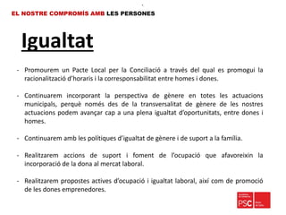 Igualtat
EL NOSTRE COMPROMÍS AMB LES PERSONES
- Promourem un Pacte Local per la Conciliació a través del qual es promogui la
racionalització d’horaris i la corresponsabilitat entre homes i dones.
- Continuarem incorporant la perspectiva de gènere en totes les actuacions
municipals, perquè només des de la transversalitat de gènere de les nostres
actuacions podem avançar cap a una plena igualtat d’oportunitats, entre dones i
homes.
- Continuarem amb les polítiques d’igualtat de gènere i de suport a la família.
- Realitzarem accions de suport i foment de l’ocupació que afavoreixin la
incorporació de la dona al mercat laboral.
- Realitzarem propostes actives d’ocupació i igualtat laboral, així com de promoció
de les dones emprenedores.
•.
 