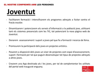 Joventut
EL NOSTRE COMPROMÍS AMB LES PERSONES
- Facilitarem formació i intensificarem els programes adreçats a lluitar contra el
fracàs escolar.
- Dinamitzarem i potenciarem els serveis d’informació a la població jove, utilitzant
tant els sistemes presencials com les TIC, tot potenciant la nova pàgina web de
Joventut.
- Donarem assessorament i suport a joves pel que fa a formació i recerca de feina.
- Promourem la participació dels joves en projectes artístics.
- Posarem a disposició dels joves un viver de projectes com espai d’assessorament,
suport i formació per tal que puguin desenvolupar tot tipus de projectes adreçats
a altres joves.
- Crearem una App destinada als i les joves, per tal de complementar les utilitats
del portal web inaugurat enguany.
•.
 
