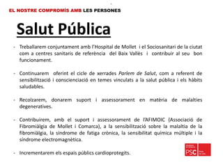 Salut Pública
EL NOSTRE COMPROMÍS AMB LES PERSONES
- Treballarem conjuntament amb l’Hospital de Mollet i el Sociosanitari de la ciutat
com a centres sanitaris de referència del Baix Vallès i contribuir al seu bon
funcionament.
- Continuarem oferint el cicle de xerrades Parlem de Salut, com a referent de
sensibilització i conscienciació en temes vinculats a la salut pública i els hàbits
saludables.
- Recolzarem, donarem suport i assessorament en matèria de malalties
degeneratives.
- Contribuirem, amb el suport i assessorament de l’AFIMOIC (Associació de
Fibromiàlgia de Mollet i Comarca), a la sensibilització sobre la malaltia de la
fibromiàlgia, la síndrome de fatiga crònica, la sensibilitat química múltiple i la
síndrome electromagnètica.
- Incrementarem els espais públics cardioprotegits.
•.
 