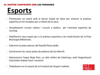 Esports
EL NOSTRE COMPROMÍS AMB LES PERSONES
- Promourem un acord amb el Servei Català de Salut per incloure la pràctica
esportiva en les receptes per a millora de la salut.
- Senyalitzarem circuits urbans i circuits a Gallecs per l'activitat esportiva de
running.
- Habilitarem nous espais per a la pràctica esportiva a les instal·lacions de la Pista
Municipal d’Atletisme.
- Cobrirem la pista exterior del Pavelló Plana Lledó.
- Construirem les noves pistes de petanca de Can Borrell.
- Potenciarem l'espai Skate Parc, un dels millors de Catalunya, amb l’organització
d’activitats d’abast local i nacional.
- Treballarem en la creació de la Fundació de l’esport molletà.
•.
 
