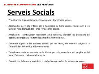 Serveis Socials
EL NOSTRE COMPROMÍS AMB LES PERSONES
- Prioritzarem les aportacions econòmiques i d’urgències socials.
- Aprofundirem en els criteris per a l'aplicació de bonificacions fiscals per a les
famílies més desfavorides i amb rendes més baixes.
- Ampliarem i continuarem treballant amb l’objectiu d’evitar les situacions de
pobresa energètica a les famílies amb més vulnerabilitat.
- Donarem suport a les entitats socials per fer front, de manera conjunta, a
l'atenció dels col·lectius més vulnerables.
- Treballarem amb les entitats de la Ciutat per a la consolidació i ampliació del
banc d’aliments i del menjador social.
- Garantirem l’alimentació de tots els infants en períodes de vacances escolars.
•.
 