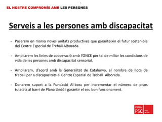 Serveis a les persones amb discapacitat
EL NOSTRE COMPROMÍS AMB LES PERSONES
- Posarem en marxa noves unitats productives que garanteixin el futur sostenible
del Centre Especial de Treball Alborada.
- Ampliarem les línies de cooperació amb l’ONCE per tal de millor les condicions de
vida de les persones amb discapacitat sensorial.
- Ampliarem, d’acord amb la Generalitat de Catalunya, el nombre de llocs de
treball per a discapacitats al Centre Especial de Treball Alborada.
- Donarem suport a la Fundació Al-bosc per incrementar el número de pisos
tutelats al barri de Plana Lledó i garantir el seu bon funcionament.
•.
 