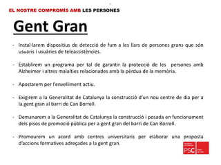 Gent Gran
EL NOSTRE COMPROMÍS AMB LES PERSONES
•.
- Instal·larem dispositius de detecció de fum a les llars de persones grans que són
usuaris i usuàries de teleassistències.
- Establirem un programa per tal de garantir la protecció de les persones amb
Alzheimer i altres malalties relacionades amb la pèrdua de la memòria.
- Apostarem per l’envelliment actiu.
- Exigirem a la Generalitat de Catalunya la construcció d’un nou centre de dia per a
la gent gran al barri de Can Borrell.
- Demanarem a la Generalitat de Catalunya la construcció i posada en funcionament
dels pisos de promoció pública per a gent gran del barri de Can Borrell.
- Promourem un acord amb centres universitaris per elaborar una proposta
d’accions formatives adreçades a la gent gran.
 