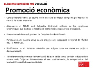 Promoció econòmica
EL NOSTRE COMPROMÍS AMB L’OCUPACIÓ
•.
- Condicionarem l’edifici de Jaume I com un espai de treball compartit per facilitar la
creació de noves empreses.
- Adequarem el POUM amb l’objectiu d’introduir millores en les condicions
urbanístiques que ajudin a la reactivació econòmica i a la generació d’ocupació.
- Promourem el desenvolupament de l'espai de Can Prat-Tenería.
- Participarem de manera activa en els projectes de cooperació territorial de l'Àmbit
B30 i la Xarxa C17.
- Bonificarem a les persones aturades que vulguin posar en marxa un projecte
d'autoocupació.
- Treballarem en la promoció i dinamització del Baix Vallès com a territori industrial i de
serveis amb l'objectiu d'incrementar el seu posicionament, la competitivitat del
territori i l'atracció de noves activitats.
 