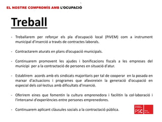 Treball
EL NOSTRE COMPROMÍS AMB L’OCUPACIÓ
•.
- Treballarem per reforçar els pla d’ocupació local (PIVEM) com a instrument
municipal d’inserció a través de contractes laborals.
- Contractarem aturats en plans d’ocupació municipals.
- Continuarem promovent les ajudes i bonificacions fiscals a les empreses del
municipi per a la contractació de persones en situació d'atur.
- Establirem acords amb els sindicats majoritaris per tal de cooperar en la posada en
marxar d'actuacions i programes que afavoreixin la generació d'ocupació en
especial dels col·lectius amb dificultats d'inserció.
- Oferirem eines que fomentin la cultura emprenedora i facilitin la col·laboració i
l'intercanvi d'experiències entre persones emprenedores.
- Continuarem aplicant clàusules socials a la contractació pública.
 