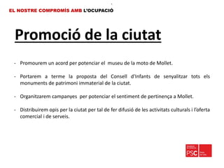 Promoció de la ciutat
EL NOSTRE COMPROMÍS AMB L’OCUPACIÓ
•.
- Promourem un acord per potenciar el museu de la moto de Mollet.
- Portarem a terme la proposta del Consell d'Infants de senyalitzar tots els
monuments de patrimoni immaterial de la ciutat.
- Organitzarem campanyes per potenciar el sentiment de pertinença a Mollet.
- Distribuirem opis per la ciutat per tal de fer difusió de les activitats culturals i l’oferta
comercial i de serveis.
 