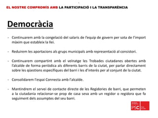 Democràcia
EL NOSTRE COMPROMÍS AMB LA PARTICIPACIÓ I LA TRANSPARÈNCIA
•.
- Continuarem amb la congelació del salaris de l’equip de govern per sota de l’import
màxim que estableix la llei.
- Reduirem les aportacions als grups municipals amb representació al consistori.
- Continuarem compartint amb el veïnatge les Trobades ciutadanes obertes amb
l’alcalde de forma periòdica als diferents barris de la ciutat, per parlar directament
sobre les qüestions específiques del barri i les d’interès per al conjunt de la ciutat.
- Consolidarem l'espai Connecta amb l'alcalde.
- Mantindrem el servei de contacte directe de les Regidories de barri, que permeten
a la ciutadania relacionar-se prop de casa seva amb un regidor o regidora que fa
seguiment dels assumptes del seu barri.
 