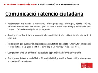 Comunicació i atenció ciutadana
EL NOSTRE COMPROMÍS AMB LA PARTICIPACIÓ I LA TRANSPARÈNCIA
•.
- Potenciarem els canals d’informació municipals: web municipal, xarxes socials,
pantalles dinàmiques, butlletins... per tal que la ciutadania estigui informada dels
serveis i l’acció i municipals en tot moment.
- Seguirem recolzant la comunicació de proximitat i els mitjans locals, de ràdio i
televisió.
- Treballarem per avançar en l'aplicació a la ciutat del concepte "SmartCity" impulsant
solucions tecnològiques facilitin el camí cap a un municipi més sostenible.
- Comptarem amb un entorn d’ aplicacions apps mòbils al servei del ciutadà.
- Promourem l'atenció de l'Oficina Municipal d’Informació al Consumidor a través de
la tramitació electrònica
 
