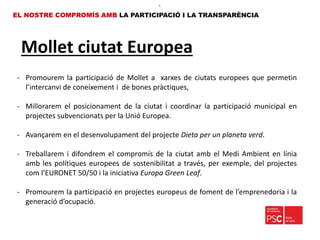 Mollet ciutat Europea
EL NOSTRE COMPROMÍS AMB LA PARTICIPACIÓ I LA TRANSPARÈNCIA
•.
- Promourem la participació de Mollet a xarxes de ciutats europees que permetin
l’intercanvi de coneixement i de bones pràctiques,
- Millorarem el posicionament de la ciutat i coordinar la participació municipal en
projectes subvencionats per la Unió Europea.
- Avançarem en el desenvolupament del projecte Dieta per un planeta verd.
- Treballarem i difondrem el compromís de la ciutat amb el Medi Ambient en línia
amb les polítiques europees de sostenibilitat a través, per exemple, del projectes
com l’EURONET 50/50 i la iniciativa Europa Green Leaf.
- Promourem la participació en projectes europeus de foment de l’emprenedoria i la
generació d’ocupació.
 