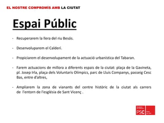 Espai Públic
EL NOSTRE COMPROMÍS AMB LA CIUTAT
- Recuperarem la llera del riu Besós.
- Desenvoluparem el Calderí.
- Propiciarem el desenvolupament de la actuació urbanística del Tabaran.
- Farem actuacions de millora a diferents espais de la ciutat: plaça de la Gavineta,
pl. Josep Irla, plaça dels Voluntaris Olímpics, parc de Lluis Companys, passeig Cesc
Bas, entre d’altres,
- Ampliarem la zona de vianants del centre històric de la ciutat als carrers
de l'entorn de l'església de Sant Vicenç .
 