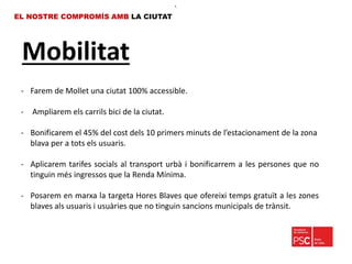 Mobilitat
EL NOSTRE COMPROMÍS AMB LA CIUTAT
- Farem de Mollet una ciutat 100% accessible.
- Ampliarem els carrils bici de la ciutat.
- Bonificarem el 45% del cost dels 10 primers minuts de l’estacionament de la zona
blava per a tots els usuaris.
- Aplicarem tarifes socials al transport urbà i bonificarrem a les persones que no
tinguin més ingressos que la Renda Mínima.
- Posarem en marxa la targeta Hores Blaves que ofereixi temps gratuït a les zones
blaves als usuaris i usuàries que no tinguin sancions municipals de trànsit.
•.
 