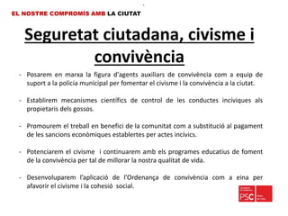 Seguretat ciutadana, civisme i
convivència
EL NOSTRE COMPROMÍS AMB LA CIUTAT
- Posarem en marxa la figura d'agents auxiliars de convivència com a equip de
suport a la policia municipal per fomentar el civisme i la convivència a la ciutat.
- Establirem mecanismes científics de control de les conductes incíviques als
propietaris dels gossos.
- Promourem el treball en benefici de la comunitat com a substitució al pagament
de les sancions econòmiques establertes per actes incívics.
- Potenciarem el civisme i continuarem amb els programes educatius de foment
de la convivència per tal de millorar la nostra qualitat de vida.
- Desenvoluparem l’aplicació de l’Ordenança de convivència com a eina per
afavorir el civisme i la cohesió social.
•.
 