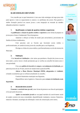 AUTÁRQUICAS
      200
          B) UM CONCELHO COM FUTURO
                                           9
                                                                                                                                   Candidatos
                                                                                                                                Juntas de Freguesia
          Um concelho que se quer harmonioso e com uma visão estratégica de longo prazo não
  pode ignorar e votar ao esquecimento os anseios e os problemas dos jovens. Para garantir a                                        Fontes

  melhor formação possível aos nossos jovens e uma integração no mercado de trabalho
  adequada, propomos o seguinte:


          1.                               Qualificação e criação de quadros médios e superiores
          A qualificação e criação de quadros médios e superiores como forma de preparar os
  jovens para o futuro é fundamental. Para tal propomos:
                                       ·   Aumentar e reforçar as bolsas de estudo para universitários, provenientes de
  famílias de baixos rendimentos;                                                                                                 Tânia S.Alves

                                   ·       Criar   parcerias   com   as   Escolas que      leccionem    cursos   médios    e
  profissionalizantes, no sentido de atrair jovens do concelho para a sua frequência;
                           ·               Divulgar as ofertas de cursos médios e profissionalizantes no sítio da internet do
  Município.


          2.                               Habitação
          Criar incentivos à habitação e criar meios que permitam a fixação dos jovens na sua
  terra natal e, assim, travar o êxodo permanente que se verifica no concelho há muitos anos é
  uma prioridade:
                               ·           Criar uma politica de incentivo à compra e arrendamento de habitação, por
  parte de jovens até aos 30 anos, através de isenção total ou parcial de IMI;
                       ·                   Alterar o Plano Director Municipal (PDM), adequando-o à realidade,
  evitando as assimetrias que se verificam actualmente no concelho;
                   ·                       Construir loteamentos municipais nas freguesias;
                   ·                       Disponibilizar meios logísticos e financeiros para restauro de habitações mais
  degradadas.


          3.                               Associativismo Juvenil
          Fomentar o associativismo juvenil, como forma de potenciar um clima de participação
  cívica por parte dos jovens;
               ·                           Apoiar as associações juvenis no seu papel meritório de envolvimento social
  de amplos sectores da nossa comunidade, disponibilizando instalações, recursos financeiros,
  materiais e humanos, tecnologias de informação e meios de comunicação, entre outros;                                          amarabran es


                                                                                                                           11
 