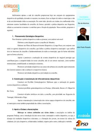 AUTÁRQUICAS
      200                                          9
          Infelizmente apenas a sede de concelho proporciona hoje um conjunto de equipamentos
                                                                                                                                            Candidatos
  desportivos de qualidade, devendo os mesmos, no entanto, ficar ao dispor de todos os munícipes e não                                   Juntas de Freguesia
  só de um determinado clube ou associação. Por outro lado, deverão ser criadas e/ou melhoradas infra-
                                                                                                                                          Rio de Moinhos
  estruturas noutras localidades do concelho, de forma a permitir a prática desportiva nas freguesias,
  esbater as assimetrias existentes e contribuir para a fixação da população. Nesse sentido, propomos o
  seguinte:


          1. Planeamento Estratégico Desportivo
          Para fomentar a prática desportiva a todas as pessoas, com carácter universal:
                           ·                       Elaborar a carta desportiva para o concelho de Abrantes;
                           ·                       Elaborar um Plano de Desenvolvimento Desportivo a Longo Prazo, em conjunto com
                                                                                                                                         João Paulo Rosado
  todos os agentes desportivos do concelho, que defina a política desportiva municipal e que melhor
  sirva os interesses do concelho e fundamentalmente de todos os munícipes, quer de forma individual,
  quer na forma colectiva;
                       ·                           Apoiar e promover a realização de eventos desportivos de inegável prestígio que
  contribuam para a competitividade do nosso concelho, não só em termos nacionais, como também
  internacionais, rentabilizando as instalações existentes;
                   ·                               Promover actividades desportivas nas zonas não urbanas do concelho (aproveitamento
  dos recursos naturais e dar a conhecer os respectivos locais);
                                               ·   Promover actividades desportivas com tradição no concelho.


          2. Construção e manutenção de infra-estruturas desportivas:
                                           ·       Construir um Pavilhão Gimnodesportivo Multiusos para a realização de grandes
  eventos desportivos e culturais;
                                       ·           Construir pavilhões gimnodesportivos na Chainça, Alferrarede, Rossio e S. Miguel de
  Rio Torto;
                                   ·               Construir relvados sintéticos em todo o concelho, com prioridade nas freguesias de
  Tramagal, Alferrarede e Pego;
                               ·                   Apoiar a manutenção e conservação dos vários espaços desportivos do concelho, não
  só municipais como também propriedade dos clubes e associações.


          3. Apoio a Clubes e Associações
               ·                                   Reforçar os valores atribuídos aos vários clubes e associações no âmbito do
  programa Findesp, com a introdução de dois novos itens: contemplar o mérito desportivo, ou seja, o
  alcançar de resultados desportivos relevantes; e a formação dos jovens, em termos de valores de
                                                                                                                                          amarabran es
  cidadania: fair play desportivo, solidariedade, lealdade, respeito pelos outros, dedicação e trabalho.



                                                                                                                                   15
 