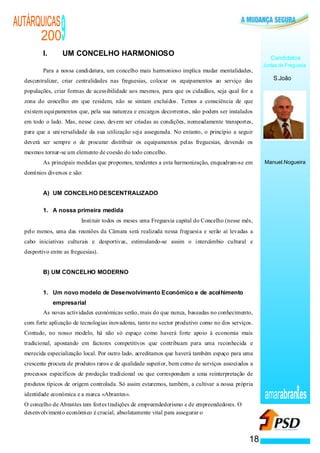 AUTÁRQUICAS
      200
          I.
                  9
                  UM CONCELHO HARMONIOSO
                                                                                                      Candidatos
                                                                                                   Juntas de Freguesia
          Para a nossa candidatura, um concelho mais harmonioso implica mudar mentalidades,
  descentralizar, criar centralidades nas freguesias, colocar os equipamentos ao serviço das           S.João

  populações, criar formas de acessibilidade aos mesmos, para que os cidadãos, seja qual for a
  zona do concelho em que residem, não se sintam excluídos. Temos a consciência de que
  existem equipamentos que, pela sua natureza e encargos decorrentes, não podem ser instalados
  em todo o lado. Mas, nesse caso, devem ser criadas as condições, nomeadamente transportes,
  para que a universalidade da sua utilização seja assegurada. No entanto, o princípio a seguir
  deverá ser sempre o de procurar distribuir os equipamentos pelas freguesias, devendo os
  mesmos tornar-se um elemento de coesão do todo concelho.
          As principais medidas que propomos, tendentes a esta harmonização, enquadram-se em       Manuel.Nogueira
  domínios diversos e são:


          A) UM CONCELHO DESCENTRALIZADO

          1. A nossa primeira medida
                   ·      Instituir todos os meses uma Freguesia capital do Concelho (nesse mês,
  pelo menos, uma das reuniões da Câmara será realizada nessa freguesia e serão aí levadas a
  cabo iniciativas culturais e desportivas, estimulando-se assim o intercâmbio cultural e
  desportivo entre as freguesias).


          B) UM CONCELHO MODERNO


          1. Um novo modelo de Desenvolvimento Económico e de acolhimento
               empresarial
          As novas actividades económicas serão, mais do que nunca, baseadas no conhecimento,
  com forte aplicação de tecnologias inovadoras, tanto no sector produtivo como no dos serviços.
  Contudo, no nosso modelo, há não só espaço como haverá forte apoio à economia mais
  tradicional, apostando em factores competitivos que contribuam para uma reconhecida e
  merecida especialização local. Por outro lado, acreditamos que haverá também espaço para uma
  crescente procura de produtos raros e de qualidade superior, bem como de serviços associados a
  processos específicos de produção tradicional ou que correspondam a uma reinterpretação de
  produtos típicos de origem controlada. Só assim estaremos, também, a cultivar a nossa própria
  identidade económica e a marca «Abrantes».                                                       amarabran es
  O concelho de Abrantes tem fortes tradições de empreendedorismo e de empreendedores. O
  desenvolvimento económico é crucial, absolutamente vital para assegurar o



                                                                                              18
 