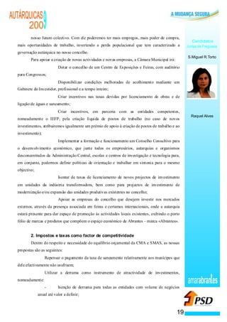 AUTÁRQUICAS
      200                 9
          nosso futuro colectivo. Com ele poderemos ter mais empregos, mais poder de compra,
                                                                                                                                  Candidatos
  mais oportunidades de trabalho, invertendo a perda populacional que tem caracterizado a                                      Juntas de Freguesia
  governação autárquica no nosso concelho.
                                                                                                                               S.Miguel R.Torto
          Para apoiar a criação de novas actividades e novas empresas, a Câmara Municipal irá:
                            ·                           Dotar o concelho de um Centro de Exposições e Feiras, com auditório
  para Congressos;
                                        ·               Disponibilizar condições melhoradas de acolhimento mediante um
  Gabinete do Investidor, profissional e a tempo inteiro;
                                ·                       Criar incentivos nas taxas devidas por licenciamento de obras e de
  ligação de águas e saneamento;
                                            ·           Criar incentivos, em parceria com as entidades competentes,
                                                                                                                                 Raquel Alves
  nomeadamente o IEFP, pela criação líquida de postos de trabalho (no caso de novos
  investimentos, atribuiremos igualmente um prémio de apoio à criação de postos de trabalho e ao
  investimento);
                                    ·                   Implementar a formação e funcionamento um Conselho Consultivo para
  o desenvolvimento económico, que junte todos os empresários, autarquias e organismos
  desconcentrados da Administração Central, escolas e centros de investigação e tecnologia para,
  em conjunto, podermos definir políticas de orientação e trabalhar em sintonia para o mesmo
  objectivo;
                                                ·       Isentar de taxas de licenciamento de novos projectos de investimento
  em unidades da indústria transformadora, bem como para projectos de investimento de
  modernização e/ou expansão das unidades produtivas existentes no concelho;
                                                    ·   Apoiar as empresas do concelho que desejem investir nos mercados
  externos, através da presença associada em feiras e certames internacionais, onde a autarquia
  estará presente para dar espaço de promoção às actividades locais existentes, exibindo o porto
  fólio de marcas e produtos que compõem o espaço económico de Abrantes – marca «Abrantes».


          2. Impostos e taxas como factor de competitividade
          Dentro do respeito e necessidade do equilíbrio orçamental da CMA e SMAS, as nossas
  propostas são as seguintes:
                   ·       Repensar o pagamento da taxa de saneamento relativamente aos munícipes que
  dele efectivamente não usufruem;
               ·           Utilizar a derrama como instrumento de atractividade de investimentos,
  nomeadamente:
                           -                            Isenção de derrama para todas as entidades com volume de negócios
                                                                                                                               amarabran es
                       anual até valor a definir;



                                                                                                                          19
 