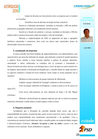 AUTÁRQUICAS
      200                                       9
                                                -       Isentar de derrama nos três primeiros anos as empresas que se instalem
                                                                                                                                    Candidatos
                no Concelho;                                                                                                     Juntas de Freguesia
                                                -       Estratificar taxas de derrama em função da base colectável;
                                                                                                                                    S.Vicente
                    ·                           Incentivar a habitação permanente, isentando ou baixando o IMI dos prédios
  pertencentes a agregados familiares com rendimentos brutos menores;
                                    ·           Incentivar a fixação de comércio e serviços, isentando ou baixando o IMI dos
  prédios onde os mesmos funcionem, tendo em atenção o valor de facturação;
                                            ·   Reforçar a comparticipação da CMA no pagamento da água a agregados
  familiares carenciados e numerosos, bem como aos idosos mais carenciados, dentro de
  determinados limites de consumo.
                                                                                                                                     Luís Ablú
          3. Localização de empresas
          O nosso concelho tem fortes tradições de empreendedorismo e de empreendedores, com
  especial relevo nas áreas das indústrias da energia, agro-alimentar, automóvel, metalo-mecânica
  e madeira. Nesse sentido, é nossa intenção redefinir a política de parques industriais,
  aumentando a oferta, melhorando as condições dos já existentes e fomentando o
  desenvolvimento de outros sectores, com destaque para o cluster de apoio ao sector automóvel e
  da logística, aproveitando a localização privilegiada que o concelho detém no mapa nacional e
  as especiais condições à fixação de novas empresas. Neste campo as nossas propostas são as
  seguintes:
                                ·               Melhorar as infra-estruturas do parque industrial de Alferrarede;
                                        ·       Ampliar o parque industrial de Tramagal e melhorar as infra-estruturas;
                            ·                   Criar um parque industrial em Bemposta, a situar-se junto ao nó de acesso ao
  futuro IC9;
                        ·                       Criar novas infra-estruturas na zona industrial do Pego e de São Miguel
  (Arrifana);
                ·                               Defender a deslocalização de algumas empresas que não se situem nos parques
  industriais, libertando a malha urbana, criando espaços verdes no local.


          4. Pequeno comércio
          Acreditamos que a afirmação do concelho depende deste sector, que tem a
  responsabilidade de receber, em primeira-mão, quem cá está e quem nos visita e, como tal, deve
  traduzir essa responsabilidade num atendimento personalizado e de qualidade. Com o
  crescimento do comércio local tradicional, todo o concelho ganha, em competitividade, imagem
  e desenvolvimento. Connosco, Abrantes vai passar a estar na moda e passar a ser uma
                                                                                                                                 amarabran es
  referência a nível nacional. Assim, defendemos o seguinte:



                                                                                                                            20
 