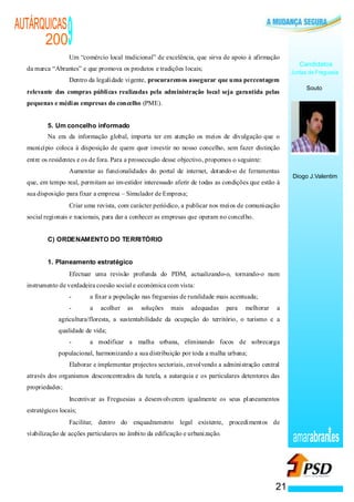 AUTÁRQUICAS
      200
                              ·
                                              9
                                              Um “comércio local tradicional” de excelência, que sirva de apoio à afirmação
                                                                                                                                   Candidatos
  da marca “Abrantes” e que promova os produtos e tradições locais;
                                                                                                                                Juntas de Freguesia
                                  ·           Dentro da legalidade vigente, procuraremos assegurar que uma percentagem
                                                                                                                                      Souto
  relevante das compras públicas realizadas pela administração local seja garantida pelas
  pequenas e médias empresas do concelho (PME).


          5. Um concelho informado
          Na era da informação global, importa ter em atenção os meios de divulgação que o
  município coloca à disposição de quem quer investir no nosso concelho, sem fazer distinção
  entre os residentes e os de fora. Para a prossecução desse objectivo, propomos o seguinte:
                                          ·   Aumentar as funcionalidades do portal de internet, dotando-o de ferramentas
                                                                                                                                Diogo J.Valentim
  que, em tempo real, permitam ao investidor interessado aferir de todas as condições que estão à
  sua disposição para fixar a empresa – Simulador de Empresa;
                                      ·       Criar uma revista, com carácter periódico, a publicar nos meios de comunicação
  social regionais e nacionais, para dar a conhecer as empresas que operam no concelho.


          C) ORDENAMENTO DO TERRITÓRIO


          1. Planeamento estratégico
                          ·                   Efectuar uma revisão profunda do PDM, actualizando-o, tornando-o num
  instrumento de verdadeira coesão social e económica com vista:
                                              -      a fixar a população nas freguesias de ruralidade mais acentuada;
                                              -      a   acolher   as    soluções   mais   adequadas     para   melhorar    a
                                      agricultura/floresta, a sustentabilidade da ocupação do território, o turismo e a
                                      qualidade de vida;
                                              -      a modificar a malha urbana, eliminando focos de sobrecarga
                                      populacional, harmonizando a sua distribuição por toda a malha urbana;
                      ·                       Elaborar e implementar projectos sectoriais, envolvendo a administração central
  através dos organismos desconcentrados da tutela, a autarquia e os particulares detentores das
  propriedades;
                  ·                           Incentivar as Freguesias a desenvolverem igualmente os seus planeamentos
  estratégicos locais;
              ·                               Facilitar, dentro do enquadramento legal existente, procedimentos de
  viabilização de acções particulares no âmbito da edificação e urbanização.
                                                                                                                                amarabran es


                                                                                                                           21
 