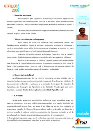 AUTÁRQUICAS
      200
          2. Reabilitação urbana
                                  9
                                                                                                                     Candidatos
                          ·       Criar condições para a promoção da reabilitação de imóveis degradados em        Juntas de Freguesia
  todas as freguesias do concelho e nos centros históricos de Abrantes e Rossio, visando o seu uso
                                                                                                                      Tramagal
  habitacional, comercial e serviços e eventual integração em projectos de dinamização turística e
  cultural;
                              ·   Criar uma politica de incentivo à compra e arrendamento de habitação no nosso
  concelho dirigida a jovens até aos 30 anos.


          1. Novas centralidades na Freguesias
                      ·           Criar espaços no centro das freguesias, com características lúdicas, que
  funcionem como verdadeiros pontos de encontro, fomentando o espírito de vizinhança e                            Joaquim Simplício
  convívio, construindo, para o efeito, infra-estruturas que, respeitando a harmonia e a traça
  urbanística, sejam identificadoras da história e tradição de cada freguesia;
                  ·               Assegurar, em colaboração com as Juntas de Freguesia e com as entidades
  competentes, a fixação de alguns serviços que evitem deslocações aos respectivos habitantes;
              ·                   Estabelecer parcerias com as Juntas de Freguesia, promovendo um intercâmbio
  entre freguesias de características mais urbanas e freguesias de características mais rurais, de
  forma a criar espaços de cultura e convívio, onde se possam recuperar e revitalizar tradições da
  freguesia e onde também tenham lugar espaços de inovação e modernidade.


          4. Desenvolvimento Rural
          A política autárquica deve ter por objectivo promover e assegurar a coesão entre os
  elementos fundamentais que constituem o território. A autarquia deve chamar a si a dinâmica de
  desenvolvimento, reflectindo o sentimento e as realidades locais junto do Ministério da
  Agricultura, das Associações de Agricultores e das Entidades Privadas, pelo que iremos
  dinamizar o Gabinete Técnico de Inovação e Sustentabilidade Agro-Florestal.


          4.1. Floresta

          A floresta é e será sempre um património fundamental para a humanidade, sendo, por
  natureza, insubstituível pelo papel ecológico que desempenha e pelo impulso económico que
  tem assumido desde sempre. Este é um sector de actividade que tem um peso estratégico na
  economia do concelho de Abrantes. Da exploração da madeira e derivados nas freguesias a
  norte do concelho à indústria corticeira, característica das freguesias localizadas a sul do
  concelho, o cluster florestal representará mais uma das apostas do nosso executivo.                             amarabran es
  A floresta é ainda importante porque tem de ser habitada, cumprindo assim uma outra função: a
  de consolidação das nossas aldeias, onde ainda há quem resista ao abandono,



                                                                                                             22
 