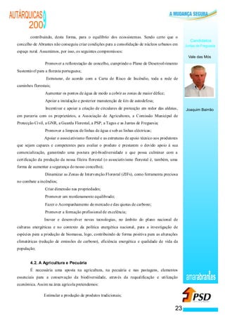 AUTÁRQUICAS
      200                                          9
          contribuindo, desta forma, para o equilíbrio dos ecossistemas. Sendo certo que o
                                                                                                                                          Candidatos
  concelho de Abrantes não conseguiu criar condições para a consolidação de núcleos urbanos em                                         Juntas de Freguesia
  espaço rural. Assumimos, por isso, os seguintes compromissos:
                                                                                                                                         Vale das Mós
                                   ·               Promover a reflorestação do concelho, cumprindo o Plano de Desenvolvimento
  Sustentável para a floresta portuguesa;
                                           ·           Estruturar, de acordo com a Carta de Risco de Incêndio, toda a rede de
  caminhos florestais;
                                       ·           Aumentar os pontos de água de modo a cobrir as zonas de maior défice;
                               ·                   Apoiar a instalação e posterior manutenção de kits de autodefesa;
                           ·                       Incentivar e apoiar a criação de circulares de protecção em redor das aldeias,      Joaquim Bairrão
  em parceria com os proprietários, a Associação de Agricultores, a Comissão Municipal de
  Protecção Civil, a GNR, a Guarda Florestal, a PSP, a Tagus e as Juntas de Freguesia;
                   ·                               Promover a limpeza de linhas de água e sob as linhas eléctricas;
                       ·                           Apoiar o associativismo florestal e as estruturas de apoio técnico aos produtores
  que sejam capazes e competentes para avaliar o produto e prestarem o devido apoio à sua
  comercialização, garantindo uma postura pró-biodiversidade e que possa culminar com a
  certificação da produção da nossa fileira florestal (o associativismo florestal é, também, uma
  forma de aumentar a segurança do nosso concelho);
               ·                                   Dinamizar as Zonas de Intervenção Florestal (ZIFs), como ferramenta preciosa
  no combate a incêndios;
                   ·                               Criar dimensão nas propriedades;
                   ·                               Promover um reordenamento equilibrado;
                   ·                               Fazer o Acompanhamento do mercado e das quotas de carbono;
                   ·                               Promover a formação profissional de excelência;
                   ·                               Inovar e desenvolver novas tecnologias, no âmbito do plano nacional de
  culturas energéticas e no contexto da política energética nacional, para a investigação de
  espécies para a produção de biomassa, logo, contribuindo de forma positiva para as alterações
  climatéricas (redução de emissões de carbono), eficiência energética e qualidade de vida da
  população;


          4.2. A Agricultura e Pecuária
          É necessária uma aposta na agricultura, na pecuária e nas pastagens, elementos
  essenciais para a conservação da biodiversidade, através da requalificação e utilização                                              amarabran es
  económica. Assim na área agrícola pretendemos:

                                               ·   Estimular a produção de produtos tradicionais;


                                                                                                                                  23
 