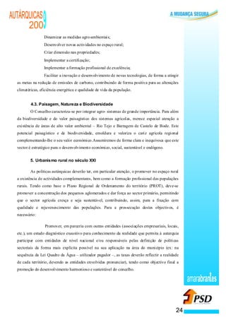 AUTÁRQUICAS
      200
                    ·
                        9
                        Dinamizar as medidas agro-ambientais;
                    ·   Desenvolver novas actividades no espaço rural;
                    ·   Criar dimensão nas propriedades;
                    ·   Implementar a certificação;
                    ·   Implementar a formação profissional de excelência;
                    ·   Facilitar a inovação e desenvolvimento de novas tecnologias, de forma a atingir
  as metas na redução de emissões de carbono, contribuindo de forma positiva para as alterações
  climatéricas, eficiência energética e qualidade de vida da população.


          4.3. Paisagem, Natureza e Biodiversidade
          O Concelho caracteriza-se por integrar agro- sistemas de grande importância. Para além
  da biodiversidade e do valor paisagístico dos sistemas agrícolas, merece especial atenção a
  existência de áreas de alto valor ambiental – Rio Tejo e Barragem de Castelo de Bode. Este
  potencial paisagístico e de biodiversidade, emoldura e valoriza o cariz agrícola regional
  complementando-lhe o seu valor económico.Assumiremos de forma clara e inequívoca que este
  vector é estratégico para o desenvolvimento económico, social, sustentável e endógeno.


          5. Urbanismo rural no século XXI

          As políticas autárquicas deverão ter, em particular atenção, o promover no espaço rural
  a existência de actividades complementares, bem como a formação profissional das populações
  rurais. Tendo como base o Plano Regional de Ordenamento do território (PROT), deve-se
  promover a concentração dos pequenos aglomerados e dar força ao sector primário, permitindo
  que o sector agrícola cresça e seja sustentável, contribuindo, assim, para a fixação com
  qualidade e rejuvenescimento das populações. Para a prossecução destes objectivos, é
  necessário:

                ·       Promover, em parceria com outras entidades (associações empresariais, locais,
  etc.), um estudo diagnóstico exaustivo para conhecimento da realidade que permita à autarquia
  participar com entidades de nível nacional e/ou responsáveis pelas definição de políticas
  sectoriais da forma mais explícita possível na sua aplicação na área do município (ex: na
  sequência da Lei Quadro da Água – utilizador pagador –, as taxas deverão reflectir a realidade
  de cada território, devendo as entidades envolvidas pronunciar), tendo como objectivo final a
  promoção do desenvolvimento harmonioso e sustentável do concelho.

                                                                                                          amarabran es


                                                                                                     24
 