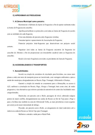 AUTÁRQUICAS
      200
         C) APROXIMAR AS FREGUESIAS
                                                          9
         1. A Câmara Municipal como parceiro
                                                      ·   Reestruturar o Gabinete de Apoio às Freguesias a fim de apoiar realmente todas
  as Juntas de Freguesia do concelho;
                                              ·           Aperfeiçoar/melhorar os protocolos com todas as Juntas de Freguesia de acordo
  com as realidades de cada freguesia;
                                      ·                   Criar uma dinâmica de parceria entre freguesias vizinhas;
                                      ·                   Fomentar/apoiar o aparecimento de Associações de Freguesia;
                              ·                           Financiar projectos inter-freguesias que desenvolvam um projecto social
  comum;
                      ·                                   Organizar com todas as Juntas de Freguesia encontros de freguesias do
  concelho de Abrantes a fim de proporcionar um intercâmbio saudável entre as freguesias do
  concelho;
              ·                                           Reunir com mais frequência com todos os presidentes de Junta de Freguesia.


         D) ACESSIBILIDADES E TRANSPORTES


         1. Acessibilidades
                                  ·                       Investir na criação de corredores de circulação para bicicletas, nas zonas mais
  planas e onde este meio de transporte possa ser incentivado, com vantagens ambientais e para a
  saúde dos munícipes, designadamente no Rossio, Pego, Tramagal, Alferrarede e Chainça;
                          ·                               Garantir a criação da rotunda no cruzamento para a Abrançalha, no acesso à
  A23, melhorar a circulação em Rossio, Pego, Alvega e Tramagal, bem como criar, de modo
  progressivo, vias alternativas que retirem a pressão do automóvel do centro das localidades mais
  congestionadas;
                  ·                                       Desnivelar, em parceria com a Refer, passagens de nível, sobretudo nalguns
  pontos de maior conflito, designadamente nas saídas de Rossio ao Sul do Tejo para o Pego e
  para a Arrifana mas também na zona de Alferrarede Velha, as mais prioritárias e mais urgentes
  por serem as de maior intensidade de tráfego;
                                                  ·       Proceder, em parceria com a Refer, ao alargamento do túnel rodoviário sob a
  rodovia na saída de Rossio ao Sul do Tejo para Tramagal;
                                          ·               Melhorar a entrada e saída para o Retail Park.

                                                                                                                                            amarabran es


                                                                                                                                       25
 