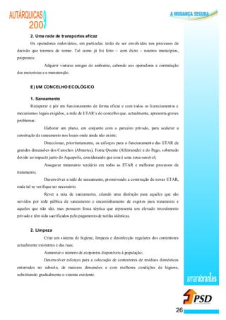 AUTÁRQUICAS
      200
          2. Uma rede de transportes eficaz
                                            9
          Os operadores rodoviários, em particular, terão de ser envolvidos nos processos de
  decisão que teremos de tomar. Tal como já foi feito – com êxito – noutros municípios,
  propomos:
                            ·               Adquirir viaturas amigas do ambiente, cabendo aos operadores a contratação
  dos motoristas e a manutenção.


          E) UM CONCELHO ECOLÓGICO

          1. Saneamento
          Recuperar e pôr em funcionamento de forma eficaz e com todos os licenciamentos e
  mecanismos legais exigidos, a rede de ETAR’s do concelho que, actualmente, apresenta graves
  problemas:
                            ·               Elaborar um plano, em conjunto com o parceiro privado, para acelerar a
  construção de saneamento nos locais onde ainda não existe;
                        ·                   Direccionar, prioritariamente, os esforços para o funcionamento das ETAR de
  grandes dimensões dos Carochos (Abrantes), Fonte Quente (Alferrarede) e do Pego, sobretudo
  devido ao impacto junto do Aquapolis, considerando que essa é uma zona sensível;
                                        ·   Assegurar tratamento terciário em todas as ETAR e melhorar processos de
  tratamento;
                                    ·       Desenvolver a rede de saneamento, promovendo a construção de novas ETAR,
  onde tal se verifique ser necessário.
                                ·           Rever a taxa de saneamento, criando uma distinção para aqueles que são
  servidos por rede pública de saneamento e encaminhamento de esgotos para tratamento e
  aqueles que não são, mas possuem fossa séptica que representa um elevado investimento
  privado e têm sido sacrificados pelo pagamento de tarifas idênticas.


          2. Limpeza
                    ·                       Criar um sistema de higiene, limpeza e desinfecção regulares dos contentores
  actualmente existentes e das ruas;
                ·                           Aumentar o número de ecopontos disponíveis à população;
                ·                           Desenvolver esforços para a colocação de contentores de resíduos domésticos
  enterrados no subsolo, de maiores dimensões e com melhores condições de higiene,
  substituindo gradualmente o sistema existente.
                                                                                                                           amarabran es


                                                                                                                      26
 