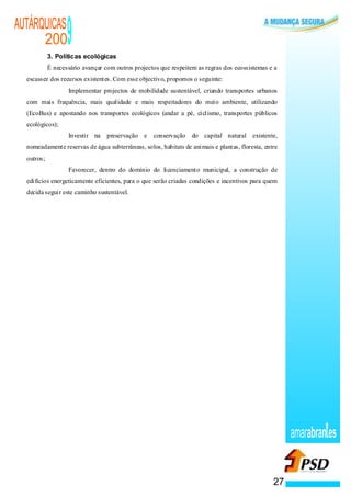 AUTÁRQUICAS
      200                  9
            3. Políticas ecológicas
            É necessário avançar com outros projectos que respeitem as regras dos ecossistemas e a
  escassez dos recursos existentes. Com esse objectivo, propomos o seguinte:
                       ·   Implementar projectos de mobilidade sustentável, criando transportes urbanos
  com mais frequência, mais qualidade e mais respeitadores do meio ambiente, utilizando
  (EcoBus) e apostando nos transportes ecológicos (andar a pé, ciclismo, transportes públicos
  ecológicos);
                   ·       Investir na   preservação e   conservação do capital natural existente,
  nomeadamente reservas de água subterrâneas, solos, habitats de animais e plantas, floresta, entre
  outros;
               ·           Favorecer, dentro do domínio do licenciamento municipal, a construção de
  edifícios energeticamente eficientes, para o que serão criadas condições e incentivos para quem
  decida seguir este caminho sustentável.




                                                                                                          amarabran es


                                                                                                     27
 