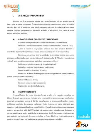 AUTÁRQUICAS
      200
          I.
                                           9
                                           A MARCA «ABRANTES»

          Abrantes tem de se concentrar naquilo que tem de bom para oferecer a quem vem de
  fora e criar a marca «Abrantes». É nosso intuito projectar Abrantes numa marca de âmbito
  nacional. Para tal, é necessária uma grande campanha nacional de valorização dos nossos
  produtos culturais, gastronómicos, artesanais, agrícolas e paisagístico, bem como do nosso
  valioso património histórico.


          A)                               CIDADE FLORIDA E PRODUTOS TRADICIONAIS
                       ·                   Recuperar a tradição da Cidade Florida, incentivando a cultura da flor;
                   ·                       Promover a realização de certames alusivos, nomeadamente a “Festa da Flor”;
               ·                           Apoiar e incentivar os pequenos artesãos, nos mais diversos domínios e
  actividades, promovendo a exposição dos seus produtos dentro e fora do nosso concelho;
                                       ·   Promover, em parceria com as entidades competentes, mostras dos nossos
  principais produtos tradicionais (azeite, vinho, mel, tijeladas, palha de Abrantes e outra doçaria
  regional, ervas aromáticas, caça, pesca, queijo) em certames específicos;
                                   ·       Publicitar os referidos produtos de forma institucional;
                                   ·       Estimular o comércio local (produtos tradicionais);
                                   ·       Dinamizar a fileira do azeite e da cortiça;
                                   ·       Criar a rota do Azeite do Ribatejo (envolvendo os produtores, comercialização e
  eventos com actividades nas quintas);
                           ·               Instalar o Museu do Azeite;
                               ·           Promover concursos e provas de azeite;
                               ·           Implementar uma Quinta Pedagógica.


          B)                               CENTRO HISTÓRICO
          A requalificação do centro histórico, levada a cabo pelo executivo socialista nos
  últimos dezasseis anos, teve este efeito perverso e contraditório: tornou o espaço mais bonito e
  aprazível, sem qualquer sombra de dúvida, mas afugentou as pessoas, condenando a prazo a
  viabilidade económica do comércio tradicional. E não é preciso ser muito inteligente para
  perceber a razão da desertificação do centro histórico. Com efeito, ao retirarem-se praticamente
  todos os serviços (e a saída da ESTA ainda vai agravar mais a situação), que obrigavam as
  pessoas a deslocar-se aqui, e ao dificultar-se ainda mais o já difícil acesso e o estacionamento,
  este resultado era inevitável. Ora, para revitalizar o Centro Histórico, é necessário seguir o
  percurso inverso. Para a sua revitalização, propomos as seguintes medidas:
                                                                                                                              amarabran es


                                                                                                                         28
 