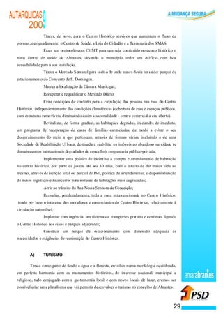 AUTÁRQUICAS
      200
                                           ·
                                                   9
                                                   Trazer, de novo, para o Centro Histórico serviços que aumentem o fluxo de
  pessoas, designadamente: o Centro de Saúde, a Loja do Cidadão e a Tesouraria dos SMAS;
                                   ·               Fazer um protocolo com CHMT para que seja construído no centro histórico o
  novo centro de saúde de Abrantes, devendo o município ceder um edifício com boa
  acessibilidade para a sua instalação.
                               ·                   Trazer o Mercado Semanal para o sítio de onde nunca devia ter saído: parque de
  estacionamento do Convento de S. Domingos;
                                               ·   Manter a localização da Câmara Municipal;
                                               ·   Recuperar e requalificar o Mercado Diário;
                                               ·   Criar condições de conforto para a circulação das pessoas nas ruas do Centro
  Histórico, independentemente das condições climatéricas (cobertura de ruas e espaços públicos,
  com estruturas removíveis, diminuindo assim a sazonalidade - centro comercial a céu aberto).
                                       ·           Revitalizar, de forma gradual, as habitações degradas, iniciando, de imediato,
  um programa de recuperação de casas de famílias carenciadas, de modo a evitar o seu
  desenraizamento do meio a que pertencem, através de formas várias, incluindo a de uma
  Sociedade de Reabilitação Urbana, destinada a reabilitar os imóveis ao abandono na cidade (e
  demais centros habitacionais degradados do concelho), em parceria público-privada;
                           ·                       Implementar uma politica de incentivo à compra e arrendamento de habitação
  no centro histórico, por parte de jovens até aos 30 anos, com o intuito de dar maior vida ao
  mesmo, através de isenção total ou parcial de IMI, politica de arrendamento, e disponibilização
  de meios logísticos e financeiros para restauro de habitações mais degradadas;
                       ·                           Abrir ao trânsito da Rua Nossa Senhora da Conceição;
                       ·                           Reavaliar, ponderadamente, toda a zona intervencionada no Centro Histórico,
  tendo por base o interesse dos moradores e comerciantes do Centro Histórico, relativamente à
  circulação automóvel;
                   ·                               Implantar com urgência, um sistema de transportes gratuito e contínuo, ligando
  o Centro Histórico aos eixos e parques adjacentes;
               ·                                   Construir um parque de estacionamento com dimensão adequada às
  necessidades e exigências de reanimação do Centro Histórico.



          A)                                       TURISMO

          Tendo como pano de fundo a água e a floresta, envoltos numa morfologia equilibrada,
  em perfeita harmonia com os monumentos históricos, de interesse nacional, municipal e
  religioso, tudo conjugado com a gastronomia local e com novos locais de lazer, cremos ser
                                                                                                                                    amarabran es
  possível criar uma plataforma que vai permitir desenvolver o turismo no concelho de Abrantes.



                                                                                                                               29
 