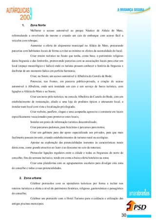 AUTÁRQUICAS
      200
           1.
                                                                            9
                                                                            Zona Norte
                                                                        ·   Melhorar o acesso automóvel ao parque Náutico de Aldeia do Mato,
  reformulando a envolvente do mesmo e criando um cais de embarque com acesso fácil a
  veículos com reboque;
                                                                    ·       Aumentar a oferta do alojamento municipal na Aldeia do Mato, procurando
  parcerias com habitantes locais de forma a evitar ao mínimo os efeitos da sazonalidade do local;
                                                                ·           Criar roteiro turístico no Souto que tenha, como base, o património religioso
  desta freguesia e das limítrofes, promovendo parcerias com as associações locais para criar um
  local (espaço museológico e lúdico) onde os turistas possam conhecer a história da freguesia e
  desfrutar de um momento lúdico em perfeita harmonia;
                                                            ·               Criar, no Souto, um acesso automóvel à Albufeira do Castelo de Bode;
                                                        ·                   Potenciar, nas Fontes, em parceria público-privada, a criação de acesso
  automóvel à Albufeira, onde será instalado um cais e um serviço de barco turístico, com
  ligações a Aldeia do Mato e ao Souto;
                                                    ·                       Criar um novo pólo turístico, na zona da Albufeira do Castelo do Bode, com um
  estabelecimento de restauração, aliado a uma loja de produtos típicos e artesanato local, a
  instalar num local com vista e localização privilegiada;
                                                ·                           Criar website, panfleto, slogan e uma ca mpanha agressiva e constante em locais
  especificamente vocacionados para promover estes locais;
                                            ·                               Instalar um posto de informação turística descentralizado;
                                        ·                                   Criar percursos pedonais, para bicicletas e percursos para motos;
                                    ·                                       Criar um gabinete para dar apoio especializado aos privados, para que mais
  facilmente possam investir, criando estabelecimentos de turismo rural ou ecológico.
                                ·                                           Apostar na exploração das potencialidades inerentes às características rurais
  desta zona, como grande atractivo ao lazer e ao descanso no seio da natureza;
                            ·                                               Protocolar ligações regulares entre a cidade e todas as freguesias do norte do
  concelho, fins-de-semana inclusive, tendo em conta a baixa oferta hoteleira na zona;
                        ·                                                   Criar uma plataforma com os agrupamentos escolares para divulgar esta zona
  do concelho e todas a suas potencialidades.


        2. Zona urbana
                    ·                                                       Celebrar protocolos com os operadores turísticos por forma a incluir nos
  roteiros turísticos a oferta a nível do património histórico, religioso, gastronómico e paisagístico
  do concelho;                                                                                                                                                amarabran es
                ·                                                           Celebrar um protocolo com o Hotel Turismo para a cedência e utilização das
  antigas piscinas municipais.



                                                                                                                                                         30
 