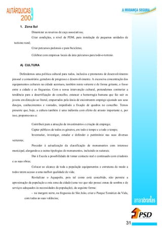 AUTÁRQUICAS
      200
        1. Zona Sul
                                                        9
                                                    ·   Dinamizar as reservas de caça associativas;
                                                    ·   Criar condições, a nível de PDM, para instalação de pequenas unidades de
   turismo rural;
                                            ·           Criar percursos pedonais e para bicicletas;

                                                ·       Celebrar com empresas locais da área percursos para todo-o-terreno.


        A) CULTURA

        Defendemos uma política cultural para todos, inclusiva e promotora de desenvolvimento
  pessoal e comunitário, geradora de progresso e desenvolvimento. A excessiva concentração dos
  equipamentos culturais na cidade acentuou, também nesta vertente e de forma gritante, o fosso
  entre a cidade e as freguesias. Com a nossa intervenção cultural, pretendemos contrariar a
  tendência para a desertificação do concelho, estancar a hemorragia humana que faz sair os
  jovens em direcção ao litoral, empurrados pela ânsia de encontrarem emprego ajustado aos seus
  desejos, conhecimentos e vontades, impedindo a fixação de quadros no concelho. Temos
  presente que, hoje, a cultura também é uma indústria com efeito de arrasto importante e, por
  isso, propomo-nos a:

                           ·                            Contribuir para a atracção de investimentos e criação de emprego;
                       ·                                Captar públicos de todos os géneros, em todo o tempo e a todo o tempo;
               ·                                        Inventariar, investigar, estudar e defender o património nas suas diversas
  vertentes;
                   ·                                    Proceder à actualização da classificação de monumentos com interesse
  municipal, alargando-a a outras tipologias de monumentos, incluindo os naturais;
                                       ·                Dar à Escola a possibilidade de tomar contacto real e continuado com criadores
  e as suas obras;
                                   ·                    Colocar ao alcance de toda a população equipamentos e estruturas de modo a
  todos terem acesso a uma melhor qualidade de vida;
                               ·                        Revitalizar o Aquapolis, pois tal como está concebido, não permite a
  aproximação da população a esta zona da cidade (uma vez que não possui zonas de sombra e de
  serviços adequados às necessidades da população), da seguinte forma:
                                                        - na margem norte, na freguesia de São João, criar o Parque Temático da Vida,
                                           com todas as suas valências;
                                                                                                                                         amarabran es


                                                                                                                                    31
 