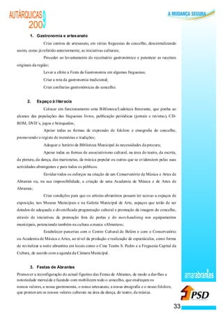 AUTÁRQUICAS
      200
          1. Gastronomia e artesanato
                                                         9
                                                  ·      Criar centros de artesanato, em várias freguesias do concelho, descentralizando
  assim, como já referido anteriormente, as iniciativas culturais;
                                              ·          Proceder ao levantamento do receituário gastronómico e patentear as receitais
  originais da região;
                                      ·                  Levar a efeito a Festa da Gastronomia em algumas freguesias;
                                          ·              Criar a rota da gastronomia tradicional;
                                          ·              Criar confrarias gastronómicas do concelho.


        2.                                            Espaço à literacia
                              ·                          Colocar em funcionamento uma Biblioteca/Ludoteca Itinerante, que ponha ao
  alcance das populações das freguesias livros, publicação periódicas (jornais e revistas), CD-
  ROM, DVD´s, jogos e brinquedos;
                          ·                              Apoiar todas as formas de expressão de folclore e etnografia do concelho,
  promovendo o registo de memórias e tradições;
                          ·                              Adequar o horário da Biblioteca Municipal às necessidades da procura;
                  ·                                      Apoiar todas as formas de associativismo cultural, na área do teatro, da escrita,
  da pintura, da dança, das marionetas, da música popular ou outras que se evidenciem pelas suas
  actividades abrangentes e para todos os públicos.
                      ·                                  Envidar todos os esforços na criação de um Conservatório de Música e Artes de
  Abrantes ou, na sua impossibilidade, a criação de uma Academia de Música e de Artes de
  Abrantes;
              ·                                          Criar condições para que os artistas abrantinos possam ter acesso a espaços de
  exposição, nos Museus Municipais e na Galeria Municipal de Arte, espaços que terão de ser
  dotados de adequada e diversificada programação cultural e promoção da imagem do concelho,
  através de iniciativas de promoção fora de portas e do merchandising nos equipamentos
  municipais, potenciando também na cultura a marca «Abrantes»;
                                  ·                      Estabelecer parcerias com o Centro Cultural de Belém e com o Conservatório
  ou Academia de Música e Artes, ao nível da produção e realização de espectáculos, como forma
  de revitalizar a noite abrantina em locais como o Cine Teatro S. Pedro e a Freguesia Capital da
  Cultura, de acordo com a agenda da Câmara Municipal.


          3. Festas de Abrantes
  Promover a reconfiguração do actual figurino das Festas de Abrantes, de modo a dar-lhes a
  notoriedade merecida e fazendo com mobilizem todo o concelho, que enalteçam os
                                                                                                                                             amarabran es
  nossos valores, a nossa gastronomia, o nosso artesanato, a nossa etnografia e o nosso folclore,
  que promovam os nossos valores culturais na área da dança, do teatro, da música.


                                                                                                                                        33
 