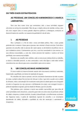 AUTÁRQUICAS
      200        9
  OS TRÊS EIXOS ESTRATÉGICOS:
                                                                                                        Candidatos
                                                                                                     Juntas de Freguesia
         AS PESSOAS, UM CONCELHO HARMONIOSO E A MARCA
                                                                                                      Aldeia do Mato
         «ABRANTES»

         Será com base nestes eixos que nortearemos toda a nossa actividade enquanto
  estivermos ao serviço da comunidade. Mais do que o simples elencar de medidas avulsas, estes
  três eixos surgem como os nossos grandes objectivos políticos e estratégicos, essenciais ao
  desenvolvimento do concelho e ao aumento da qualidade de vida de todos.



          I.      AS PESSOAS                                                                           José Moreno

         São o princípio e o fim de toda a nossa actividade política. Mas a nossa grande
  pretensão não é construir o futuro para as pessoas, mas construir o futuro com elas. Com efeito,
  queremos um concelho onde as pessoas não sejam apenas os destinatários de políticas mas os
  seus verdadeiros actores. Continuaremos, por isso, a ouvi-las, auscultando os seus anseios e as
  suas efectivas necessidades, e, com elas, iremos procurar dar resposta e resolver, de forma
  partilhada, essas mesmas necessidades.
         Queremos um concelho mais solidário, onde os mais jovens tenham direito ao trabalho,
  os idosos à felicidade possível, os mais carenciados a uma vida digna e onde todos tenham
  consciência dos seus deveres para com a comunidade e para com os outros.


          II.     UM CONCELHO MAIS HARMONIOSO
         O nosso modelo de desenvolvimento assenta num crescimento económico sustentado,
  humanizado e equilibrado, em termos de repartição de riqueza.
         Os concelhos são como as pessoas: sem um crescimento harmonioso de todas as partes
  do corpo, a própria cabeça fica em risco de vida que é, aliás, o que está a suceder com a cidade
  de Abrantes, onde a concentração de investimento numa parte da cidade apenas tem conseguido
  esvaziar as freguesias (ou seja, provocar o definhamento do corpo), sem conseguir inverter a
  perda de importância regional, quer da cidade de Abrantes, quer do concelho.
         Não podemos, pois, continuar a insistir num modelo macrocéfalo que, para além de
  conter prioridades muito discutíveis, concentra quase tudo em certas zonas do perímetro urbano
  da cidade e despreza o restante território, levando à desertificação e envelhecimento acelerados
  das freguesias rurais, à perda de importância regional do concelho e ao crescimento
  desordenado da cidade, afectando a qualidade de vida dos munícipes e aumentando a                  amarabran es
  insegurança.




                                                                                                5
 